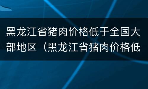 黑龙江省猪肉价格低于全国大部地区（黑龙江省猪肉价格低于全国大部地区吗）
