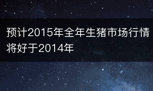 预计2015年全年生猪市场行情将好于2014年