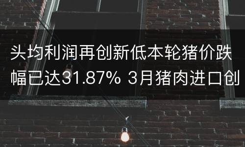 头均利润再创新低本轮猪价跌幅已达31.87% 3月猪肉进口创新高 湖南