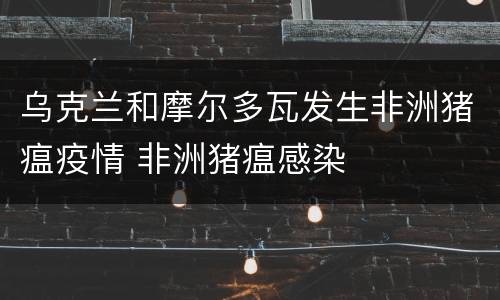 乌克兰和摩尔多瓦发生非洲猪瘟疫情 非洲猪瘟感染