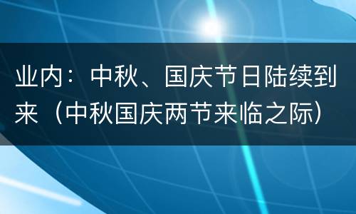 业内：中秋、国庆节日陆续到来（中秋国庆两节来临之际）