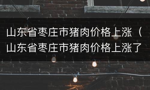 山东省枣庄市猪肉价格上涨（山东省枣庄市猪肉价格上涨了吗）