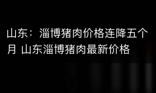 山东：淄博猪肉价格连降五个月 山东淄博猪肉最新价格