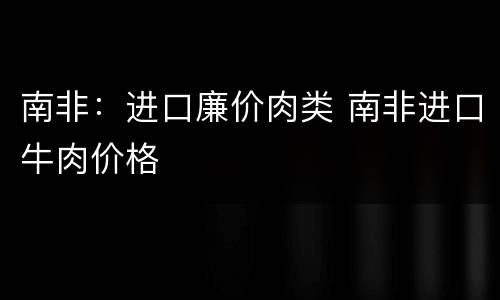 南非：进口廉价肉类 南非进口牛肉价格