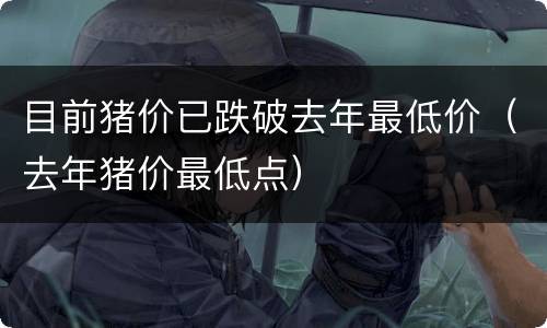 目前猪价已跌破去年最低价（去年猪价最低点）