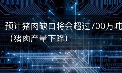 预计猪肉缺口将会超过700万吨（猪肉产量下降）
