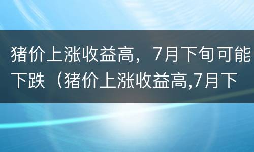 猪价上涨收益高，7月下旬可能下跌（猪价上涨收益高,7月下旬可能下跌吗）