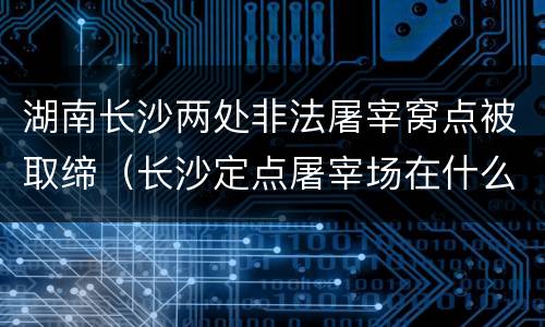 湖南长沙两处非法屠宰窝点被取缔（长沙定点屠宰场在什么位置）
