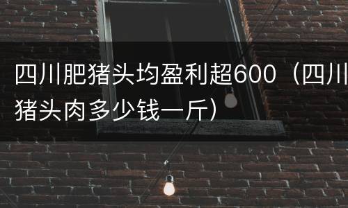 四川肥猪头均盈利超600（四川猪头肉多少钱一斤）