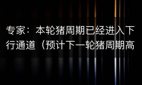 专家：本轮猪周期已经进入下行通道（预计下一轮猪周期高峰）