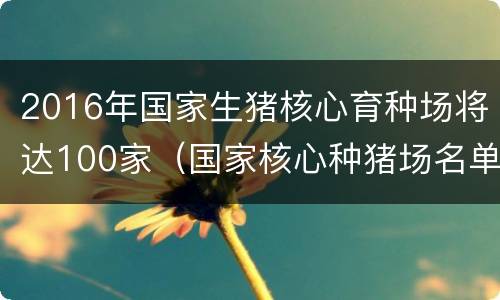 2016年国家生猪核心育种场将达100家（国家核心种猪场名单）