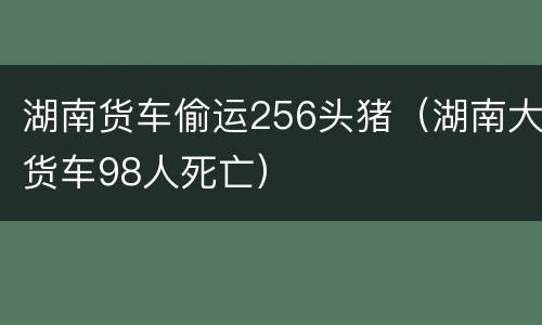 湖南货车偷运256头猪（湖南大货车98人死亡）