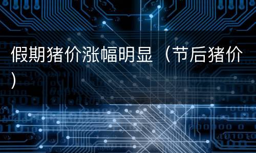 假期猪价涨幅明显（节后猪价）