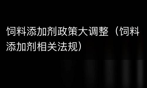 饲料添加剂政策大调整（饲料添加剂相关法规）