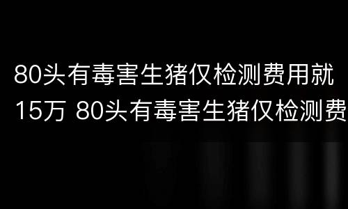 80头有毒害生猪仅检测费用就15万 80头有毒害生猪仅检测费用就15万只