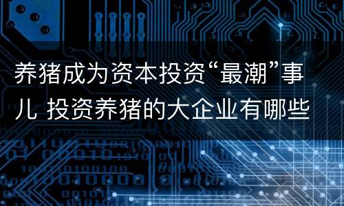 养猪成为资本投资“最潮”事儿 投资养猪的大企业有哪些