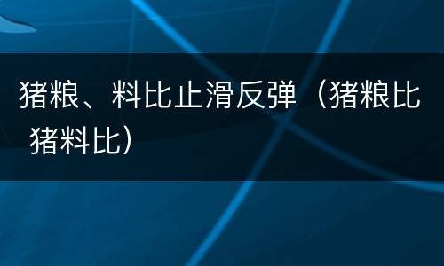 猪粮、料比止滑反弹（猪粮比 猪料比）