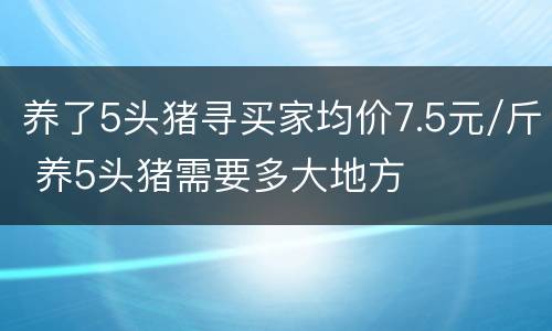 养了5头猪寻买家均价7.5元/斤 养5头猪需要多大地方
