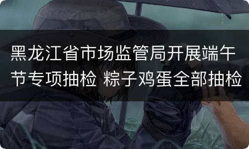 黑龙江省市场监管局开展端午节专项抽检 粽子鸡蛋全部抽检合格