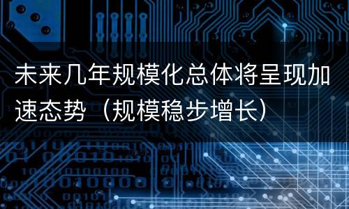 未来几年规模化总体将呈现加速态势（规模稳步增长）