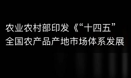 农业农村部印发《“十四五”全国农产品产地市场体系发展规划》