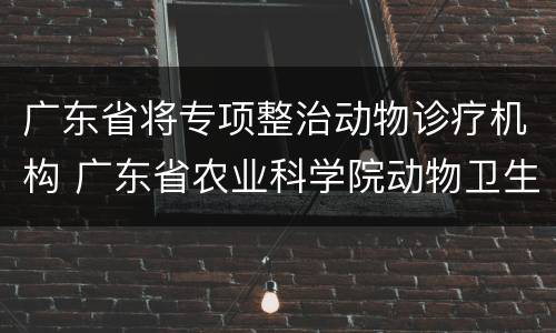 广东省将专项整治动物诊疗机构 广东省农业科学院动物卫生研究所动物疫病诊断中心