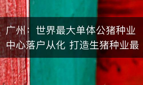 广州：世界最大单体公猪种业中心落户从化 打造生猪种业最强“芯