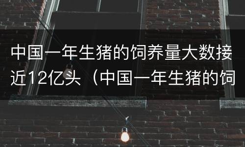 中国一年生猪的饲养量大数接近12亿头（中国一年生猪的饲养量大数接近12亿头猪有多少）