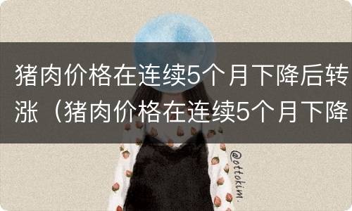 猪肉价格在连续5个月下降后转涨（猪肉价格在连续5个月下降后转涨的原因）