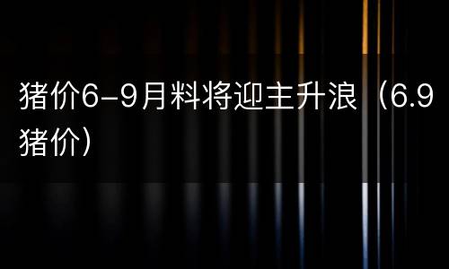 猪价6-9月料将迎主升浪（6.9猪价）