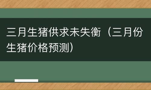 三月生猪供求未失衡（三月份生猪价格预测）