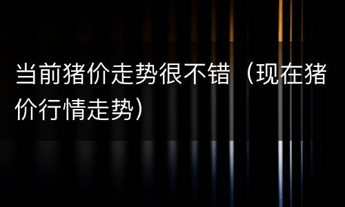 当前猪价走势很不错（现在猪价行情走势）