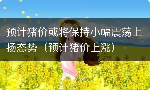 预计猪价或将保持小幅震荡上扬态势（预计猪价上涨）