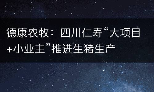 德康农牧：四川仁寿“大项目+小业主”推进生猪生产