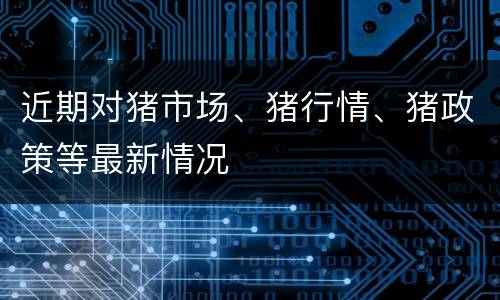 近期对猪市场、猪行情、猪政策等最新情况