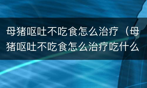 母猪呕吐不吃食怎么治疗（母猪呕吐不吃食怎么治疗吃什么药）