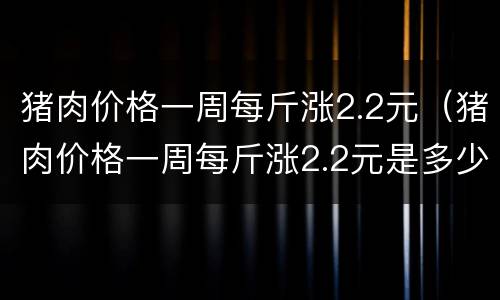 猪肉价格一周每斤涨2.2元（猪肉价格一周每斤涨2.2元是多少）