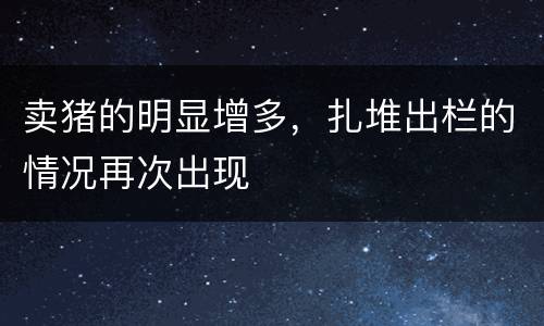 卖猪的明显增多，扎堆出栏的情况再次出现