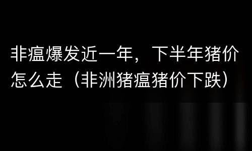 非瘟爆发近一年，下半年猪价怎么走（非洲猪瘟猪价下跌）
