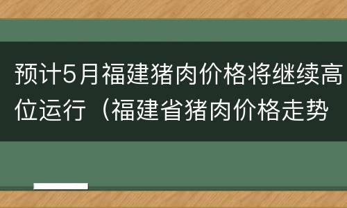 预计5月福建猪肉价格将继续高位运行（福建省猪肉价格走势）