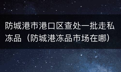 防城港市港口区查处一批走私冻品（防城港冻品市场在哪）