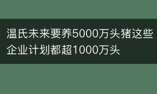 温氏未来要养5000万头猪这些企业计划都超1000万头