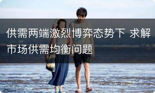 供需两端激烈博弈态势下 求解市场供需均衡问题