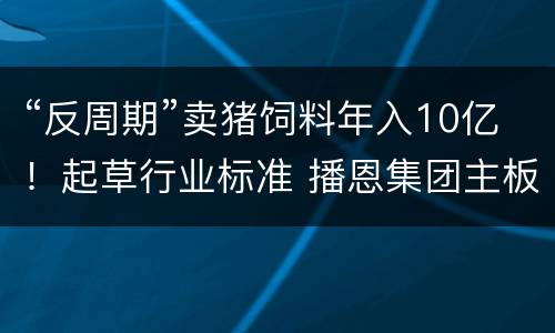 “反周期”卖猪饲料年入10亿！起草行业标准 播恩集团主板拟IPO