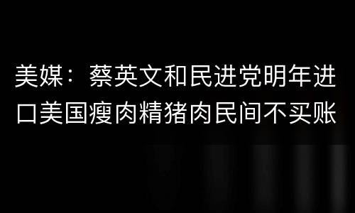 美媒：蔡英文和民进党明年进口美国瘦肉精猪肉民间不买账