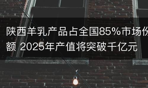 陕西羊乳产品占全国85%市场份额 2025年产值将突破千亿元
