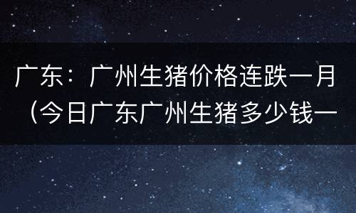 广东：广州生猪价格连跌一月（今日广东广州生猪多少钱一斤）