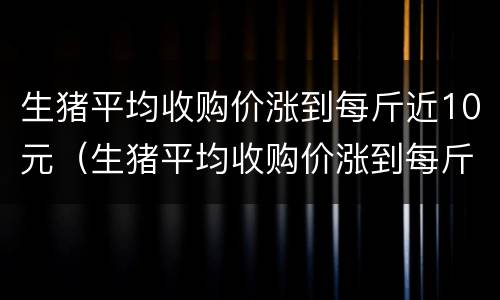 生猪平均收购价涨到每斤近10元（生猪平均收购价涨到每斤近10元钱）