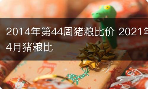 2014年第44周猪粮比价 2021年4月猪粮比