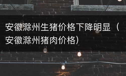安徽滁州生猪价格下降明显（安徽滁州猪肉价格）
